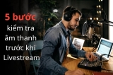 5 Bước Kiểm Tra Âm Thanh Giúp Livestream Ổn Định Ngay Từ Đầu
